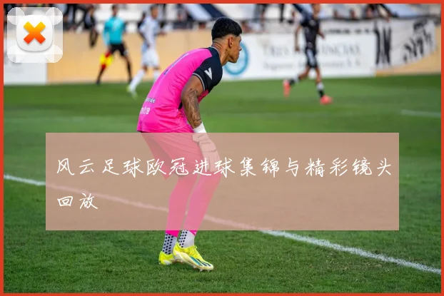 风云足球欧冠进球集锦与精彩镜头回放