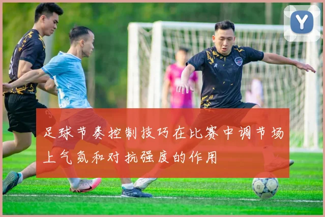 足球节奏控制技巧在比赛中调节场上气氛和对抗强度的作用